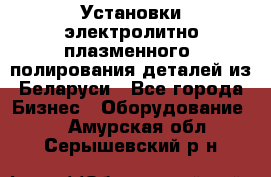 Установки электролитно-плазменного  полирования деталей из Беларуси - Все города Бизнес » Оборудование   . Амурская обл.,Серышевский р-н